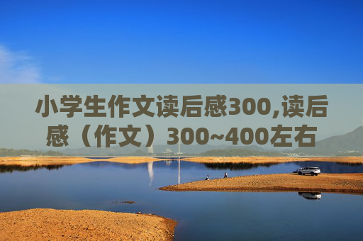 小学生作文读后感300,读后感（作文）300~400左右