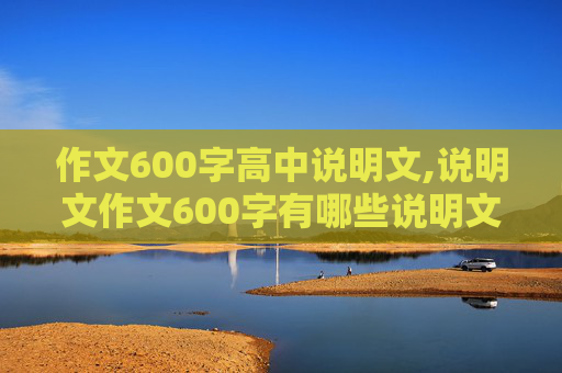 作文600字高中说明文,说明文作文600字有哪些说明文