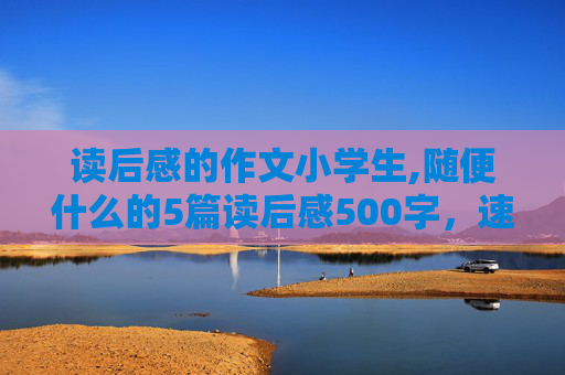 读后感的作文小学生,随便什么的5篇读后感500字，速度！（写水平要差点，小学生水平就行了）