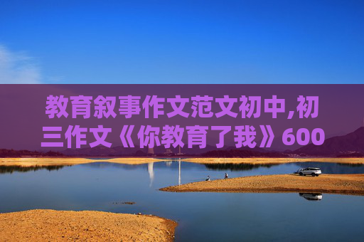 教育叙事作文范文初中,初三作文《你教育了我》600字