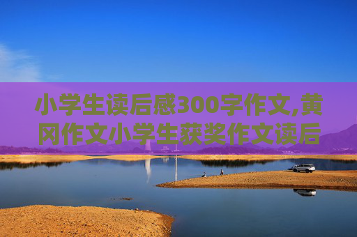 小学生读后感300字作文,黄冈作文小学生获奖作文读后感怎么写300字?