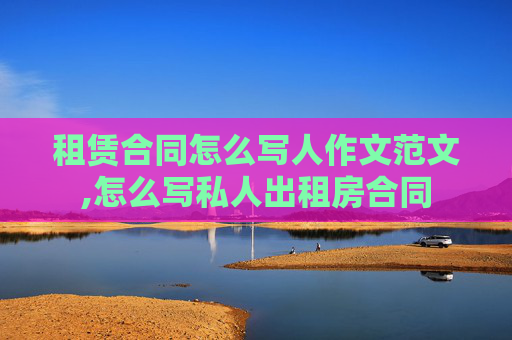 租赁合同怎么写人作文范文,怎么写私人出租房合同