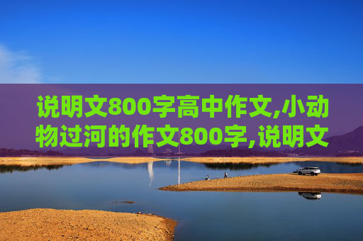 说明文800字高中作文,小动物过河的作文800字,说明文。