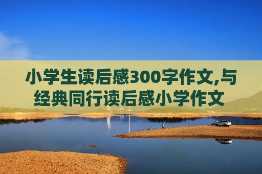 小学生读后感300字作文,与经典同行读后感小学作文 300字