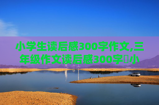 小学生读后感300字作文,三年级作文读后感300字巜小红帽》作者是谁