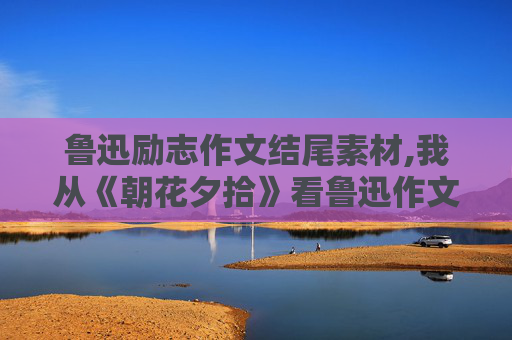 鲁迅励志作文结尾素材,我从《朝花夕拾》看鲁迅作文开头结尾怎么写