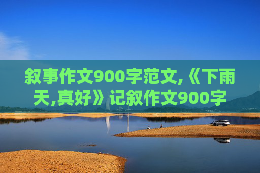 叙事作文900字范文,《下雨天,真好》记叙作文900字