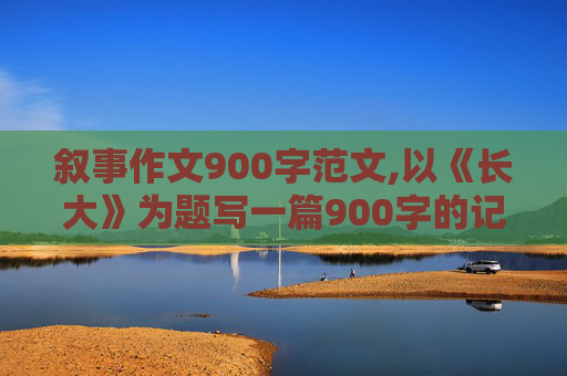 叙事作文900字范文,以《长大》为题写一篇900字的记叙文