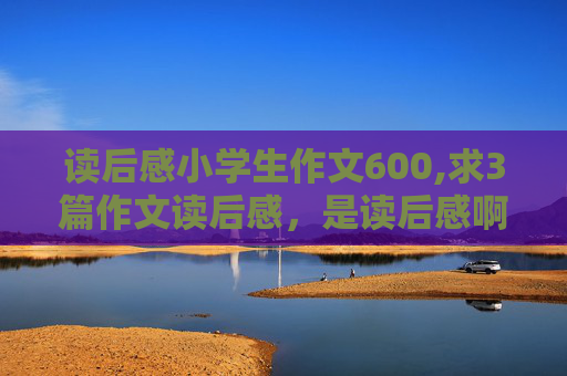 读后感小学生作文600,求3篇作文读后感，是读后感啊，每篇不少于600字