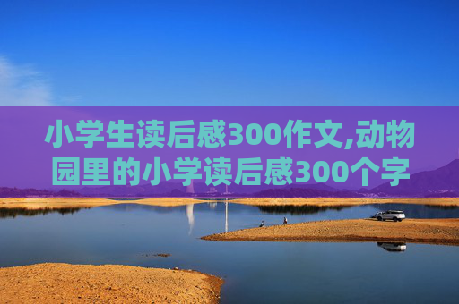 小学生读后感300作文,动物园里的小学读后感300个字