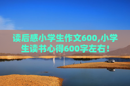 读后感小学生作文600,小学生读书心得600字左右！