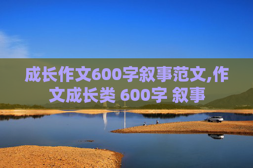 成长作文600字叙事范文,作文成长类 600字 叙事