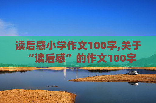 读后感小学作文100字,关于“读后感”的作文100字