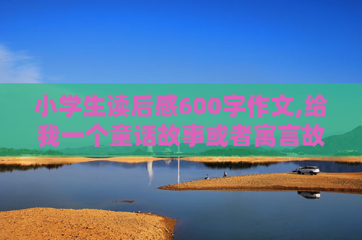 小学生读后感600字作文,给我一个童话故事或者寓言故事读后感600字和世博作文读后感600字数!