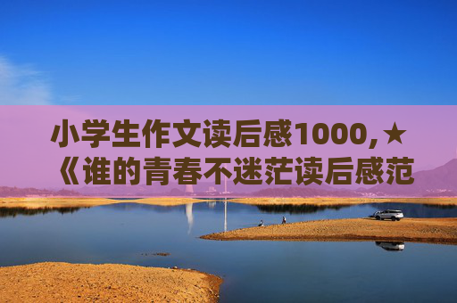 小学生作文读后感1000,★《谁的青春不迷茫读后感范文1000字