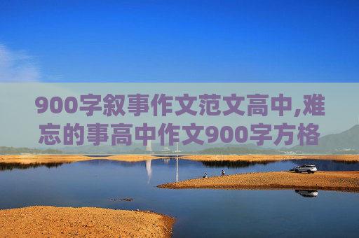 900字叙事作文范文高中,难忘的事高中作文900字方格版