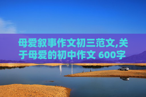 母爱叙事作文初三范文,关于母爱的初中作文 600字 要有事例