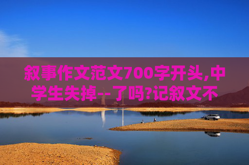 叙事作文范文700字开头,中学生失掉--了吗?记叙文不少于700字 ， 作文段落4-6 ， 开篇点题首尾呼应，开头不多