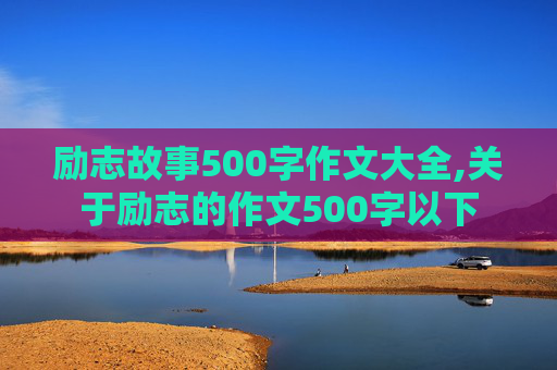 励志故事500字作文大全,关于励志的作文500字以下