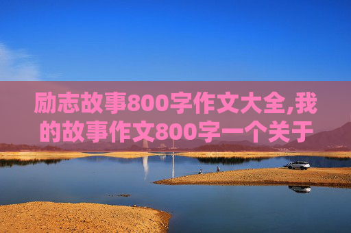 励志故事800字作文大全,我的故事作文800字一个关于梦想和奋斗的故事