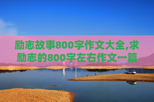 励志故事800字作文大全,求励志的800字左右作文一篇。