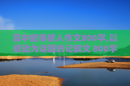 高中叙事感人作文800字,以感动为话题的记叙文 800字一定要是记叙文 急用谢谢