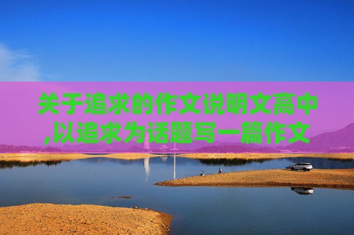 关于追求的作文说明文高中,以追求为话题写一篇作文（800字以上）