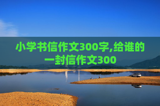 小学书信作文300字,给谁的一封信作文300