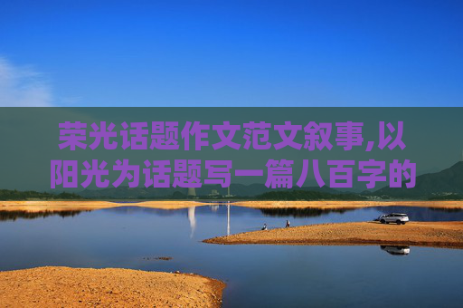 荣光话题作文范文叙事,以阳光为话题写一篇八百字的记叙文或议论文？”