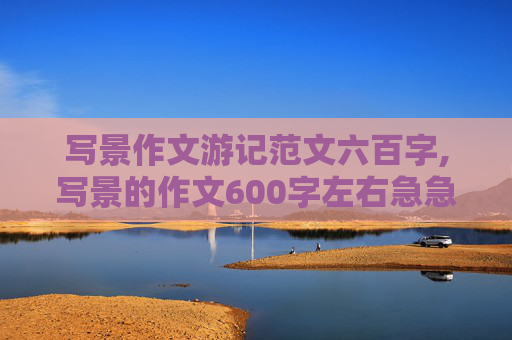 写景作文游记范文六百字,写景的作文600字左右急急急急急急急急急急急急