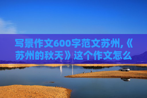 写景作文600字范文苏州,《苏州的秋天》这个作文怎么写