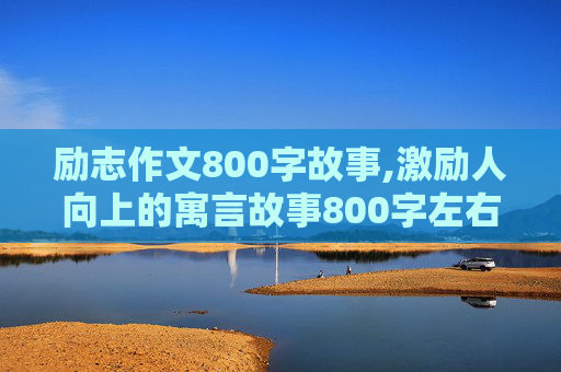 励志作文800字故事,激励人向上的寓言故事800字左右