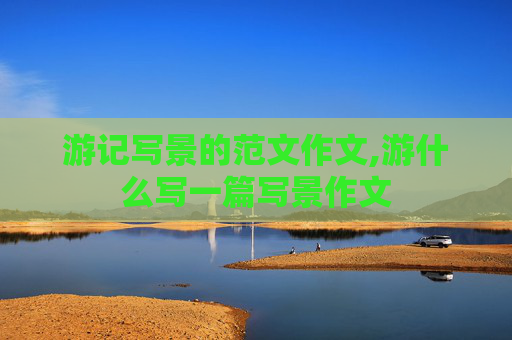 游记写景的范文作文,游什么写一篇写景作文