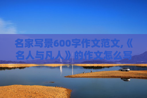 名家写景600字作文范文,《名人与凡人》的作文怎么写?600字